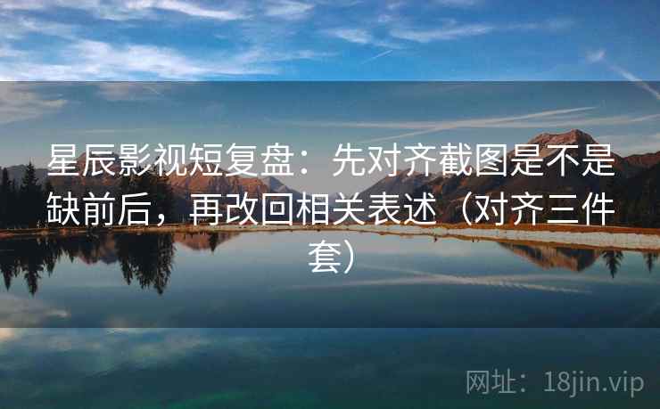 星辰影视短复盘：先对齐截图是不是缺前后，再改回相关表述（对齐三件套）