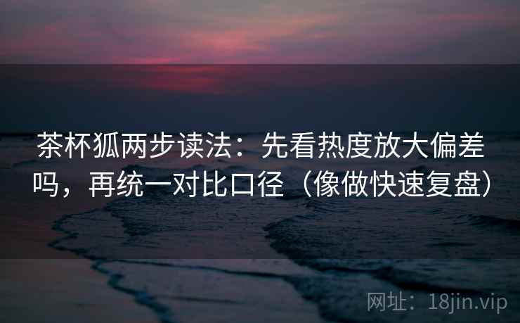 茶杯狐两步读法：先看热度放大偏差吗，再统一对比口径（像做快速复盘）