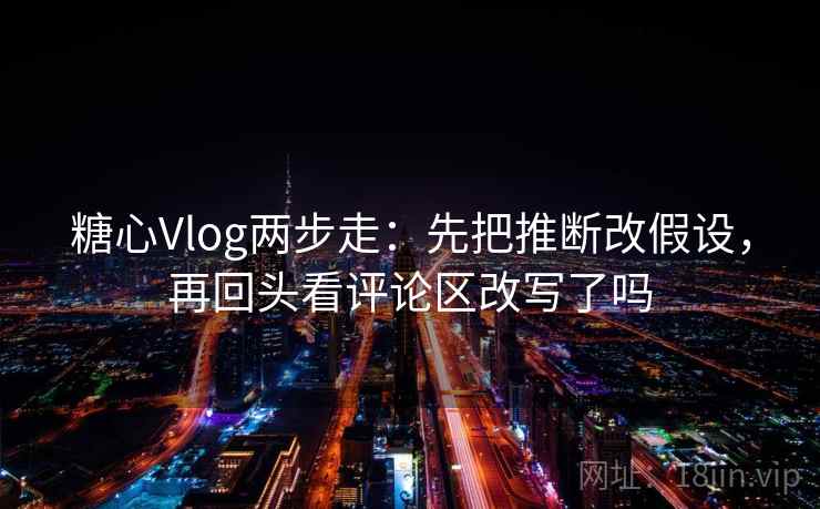 糖心Vlog两步走：先把推断改假设，再回头看评论区改写了吗