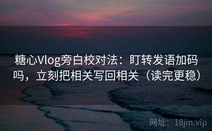 糖心Vlog旁白校对法：盯转发语加码吗，立刻把相关写回相关（读完更稳）