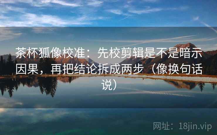 茶杯狐像校准：先校剪辑是不是暗示因果，再把结论拆成两步（像换句话说）