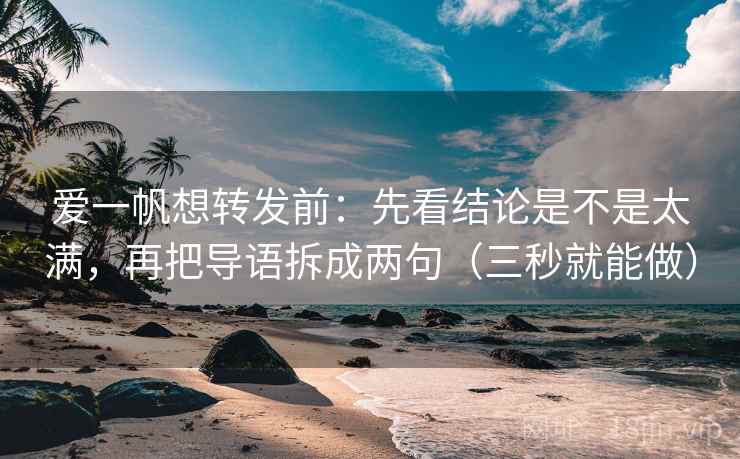 爱一帆想转发前：先看结论是不是太满，再把导语拆成两句（三秒就能做）