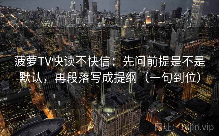菠萝TV快读不快信：先问前提是不是默认，再段落写成提纲（一句到位）