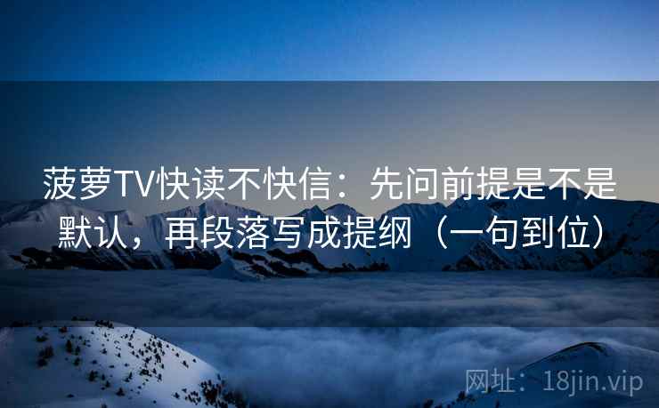 菠萝TV快读不快信：先问前提是不是默认，再段落写成提纲（一句到位）