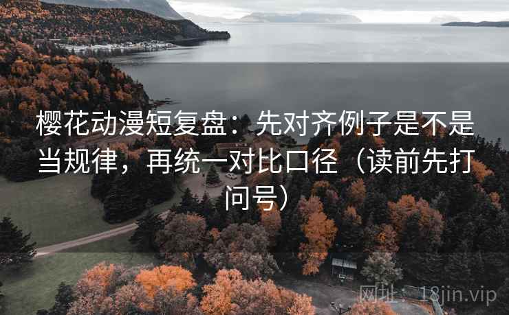 樱花动漫短复盘：先对齐例子是不是当规律，再统一对比口径（读前先打问号）