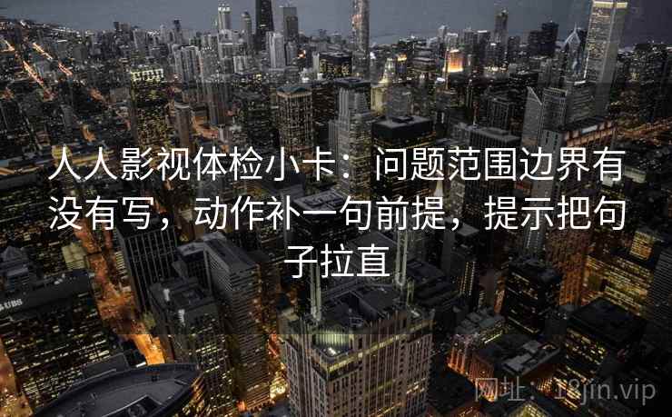 人人影视体检小卡：问题范围边界有没有写，动作补一句前提，提示把句子拉直