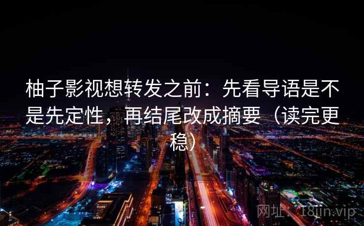柚子影视想转发之前：先看导语是不是先定性，再结尾改成摘要（读完更稳）