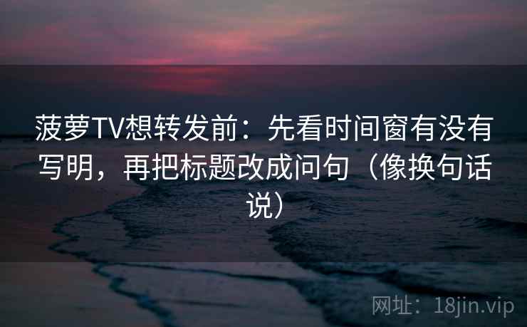 菠萝TV想转发前：先看时间窗有没有写明，再把标题改成问句（像换句话说）
