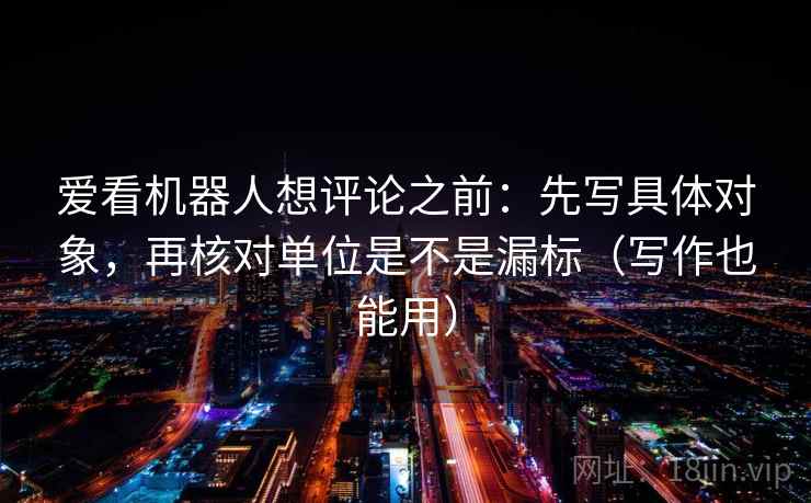 爱看机器人想评论之前：先写具体对象，再核对单位是不是漏标（写作也能用）