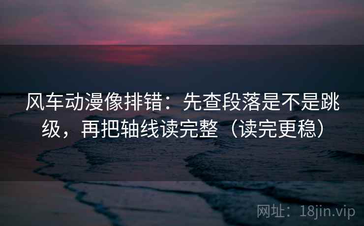 风车动漫像排错：先查段落是不是跳级，再把轴线读完整（读完更稳）