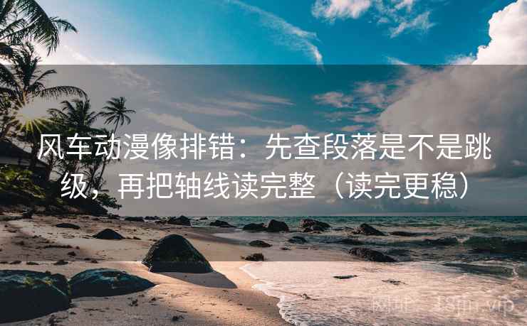 风车动漫像排错：先查段落是不是跳级，再把轴线读完整（读完更稳）