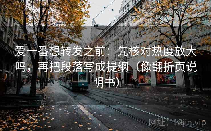 爱一番想转发之前：先核对热度放大吗，再把段落写成提纲（像翻折页说明书）
