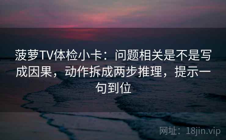 菠萝TV体检小卡：问题相关是不是写成因果，动作拆成两步推理，提示一句到位
