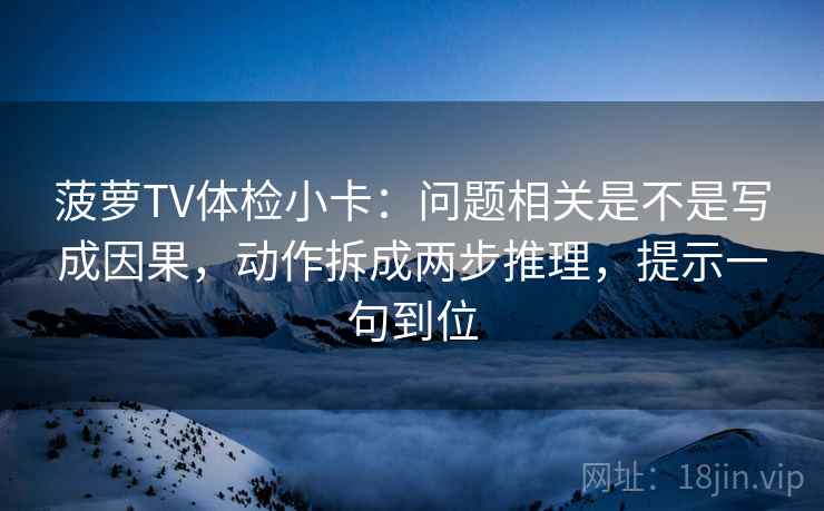 菠萝TV体检小卡：问题相关是不是写成因果，动作拆成两步推理，提示一句到位