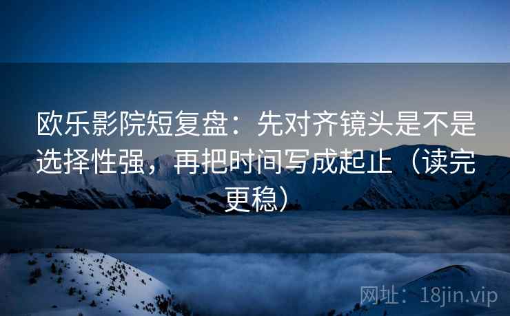 欧乐影院短复盘：先对齐镜头是不是选择性强，再把时间写成起止（读完更稳）