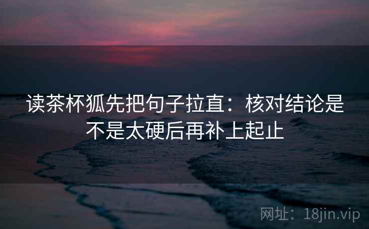 读茶杯狐先把句子拉直:核对结论是不是太硬后再补上起止 读茶杯狐先把句子拉直:核对结论是不是太硬后再补上起止