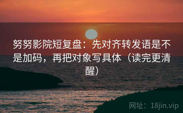努努影院短复盘：先对齐转发语是不是加码，再把对象写具体（读完更清醒）