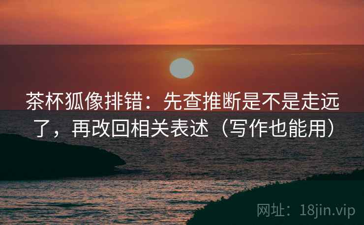 茶杯狐像排错:先查推断是不是走远了,再改回相关表述(写作也能用) 茶杯狐像排错:先查推断是不是走远了,再改回相关表述(写作也能用)