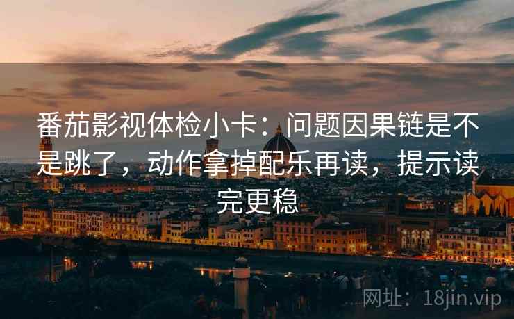 番茄影视体检小卡：问题因果链是不是跳了，动作拿掉配乐再读，提示读完更稳