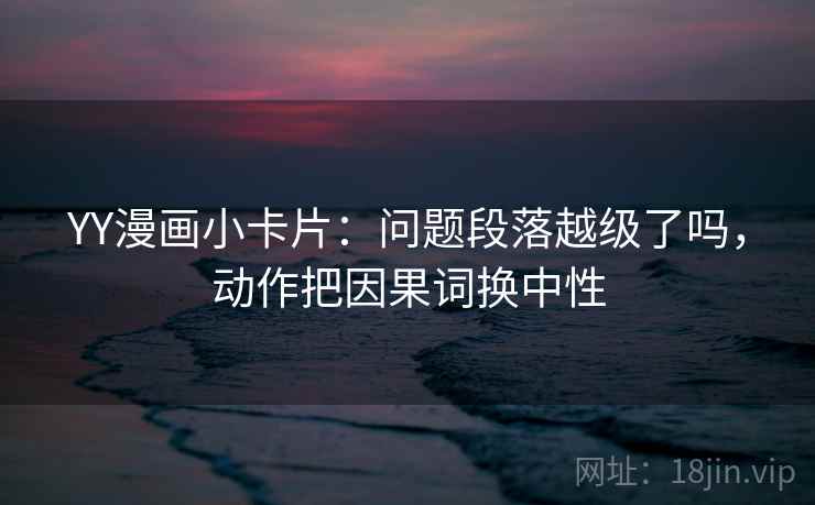 YY漫画小卡片:问题段落越级了吗,动作把因果词换中性 YY漫画小卡片:问题段落越级了吗,动作把因果词换中性