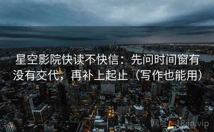 星空影院快读不快信:先问时间窗有没有交代,再补上起止(写作也能用) 星空影院快读不快信:先问时间窗有没有交代,再补上起止(写作也能用)