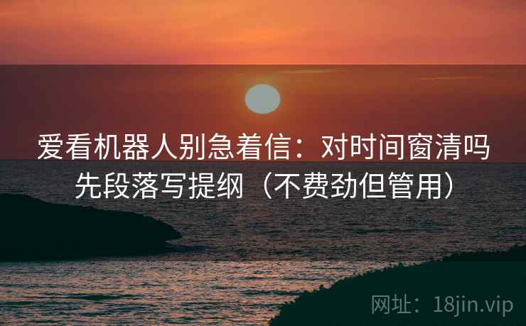 爱看机器人别急着信:对时间窗清吗先段落写提纲(不费劲但管用) 爱看机器人别急着信:对时间窗清吗先段落写提纲(不费劲但管用)