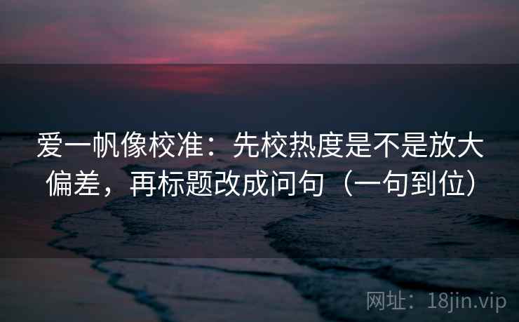 爱一帆像校准:先校热度是不是放大偏差,再标题改成问句(一句到位) 爱一帆像校准:先校热度是不是放大偏差,再标题改成问句(一句到位)